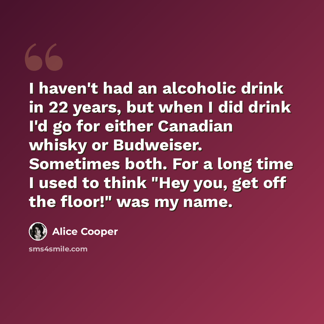 “I haven't had an alcoholic drink in 22 years, but when I did drink I'd go for either Canadian whisky or Budweiser. Sometimes both. For a long time I used to think "Hey you, get off the floor!" was my name.” quote by Alice Cooper