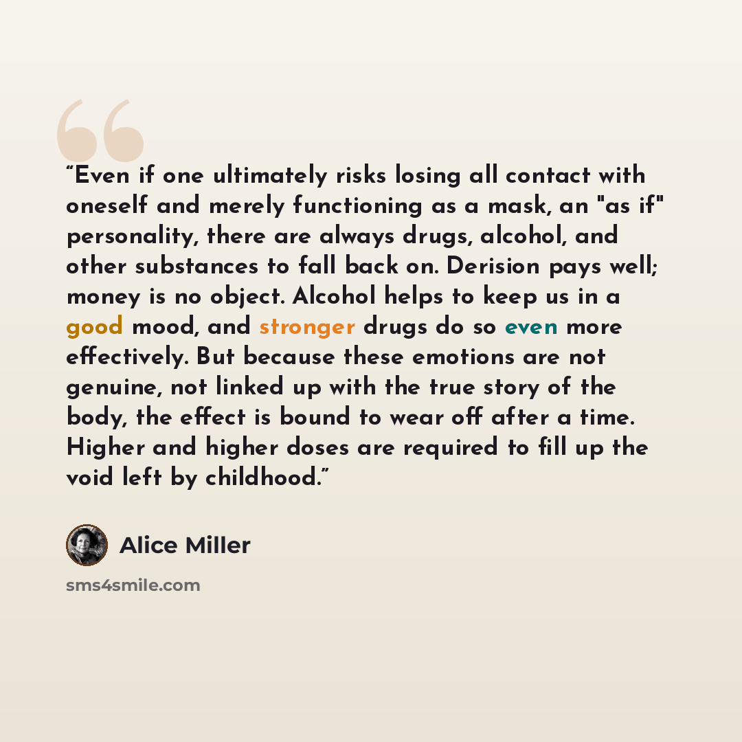 “Even if one ultimately risks losing all contact with oneself and merely functioning as a mask, an "as if" personality, there are always drugs, alcohol, and other substances to fall back on. Derision pays well; money is no object. Alcohol helps to keep us in a good mood, and stronger drugs do so…” quote by Alice Miller