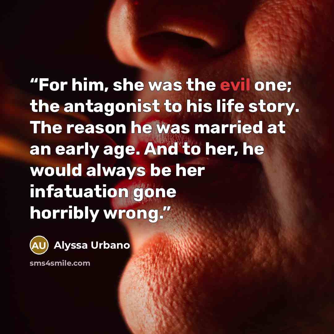 “For him, she was the evil one; the antagonist to his life story. The reason he was married at an early age. And to her, he would always be her infatuation gone horribly wrong.” quote by Alyssa Urbano