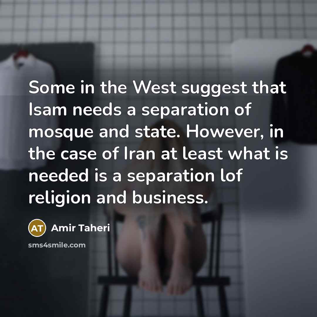 “Some in the West suggest that Isam needs a separation of mosque and state. However, in the case of Iran at least what is needed is a separation lof religion and business.” quote by Amir Taheri