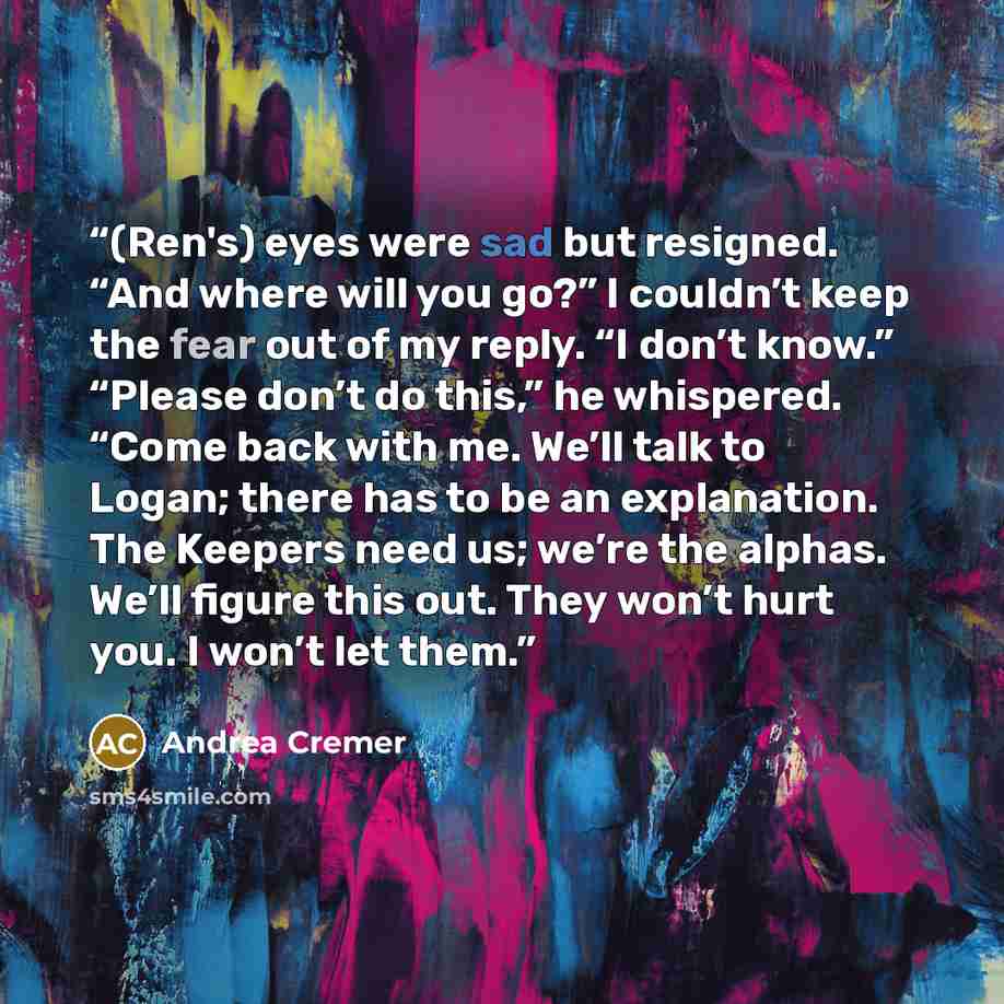 “(Ren's) eyes were sad but resigned. “And where will you go?” I couldn’t keep the fear out of my reply. “I don’t know.” “Please don’t do this,” he whispered. “Come back with me. We’ll talk to Logan; there has to be an explanation. The Keepers need us; we’re the alphas. We’ll figure this out. They…” quote by Andrea Cremer