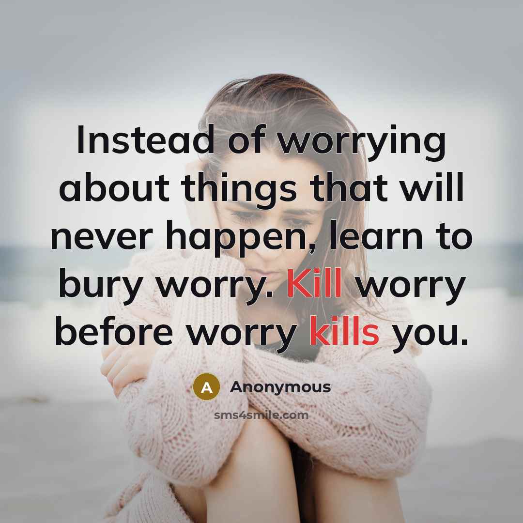 “Instead of worrying about things that will never happen, learn to bury worry. Kill worry before worry kills you.” quote by Anonymous