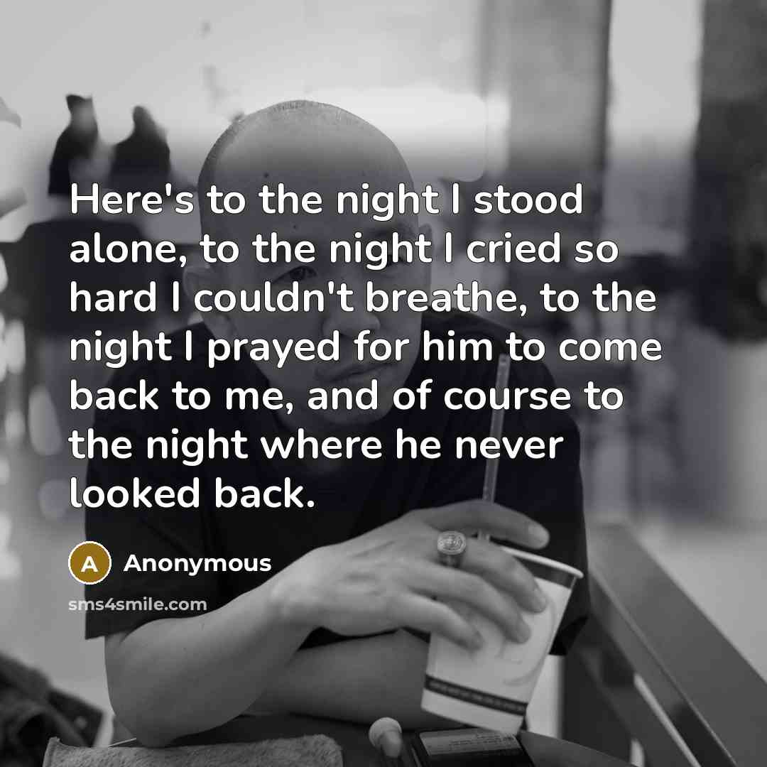 “Here's to the night I stood alone, to the night I cried so hard I couldn't breathe, to the night I prayed for him to come back to me, and of course to the night where he never looked back.” quote by Anonymous