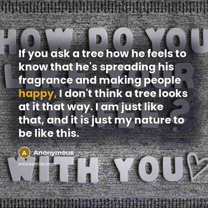 “If you ask a tree how he feels to know that he's spreading his fragrance and making people happy, I don't think a tree looks at it that way. I am just like that, and it is just my nature to be like this.” quote by Anonymous