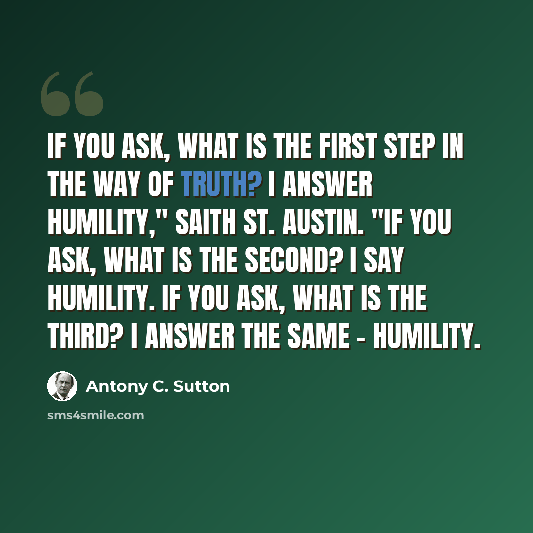 “If you ask, what is the first step in the way of truth? I answer humility," saith St. Austin. "If you ask, what is the second? I say humility. If you ask, what is the third? I answer the same - humility.” quote by Antony C. Sutton
