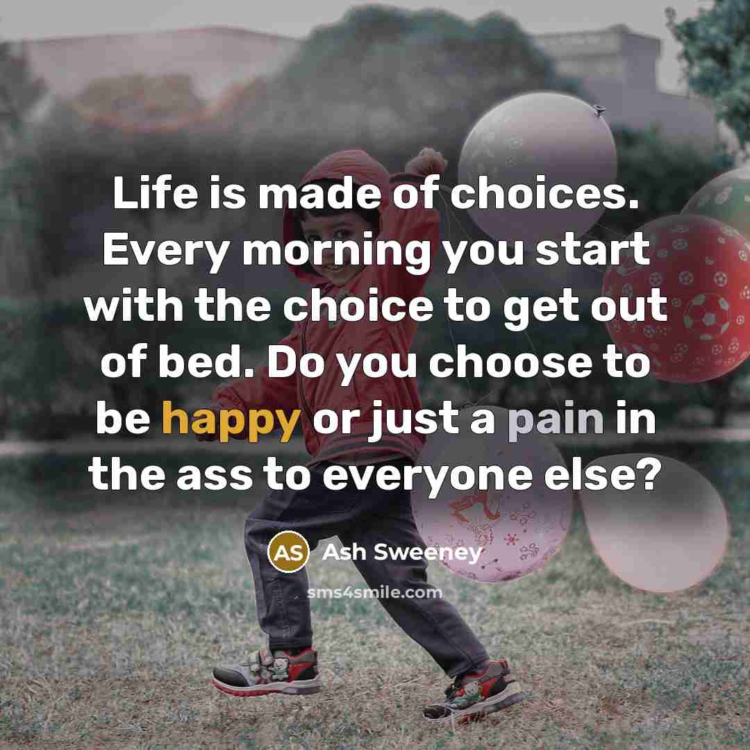 “Life is made of choices. Every morning you start with the choice to get out of bed. Do you choose to be happy or just a pain in the ass to everyone else?” quote by Ash Sweeney