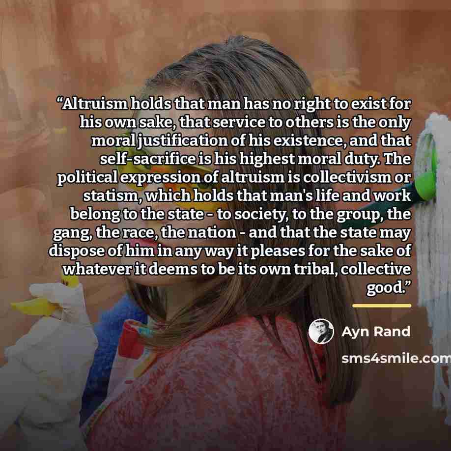 “Altruism holds that man has no right to exist for his own sake, that service to others is the only moral justification of his existence, and that self-sacrifice is his highest moral duty. The political expression of altruism is collectivism or statism, which holds that man's life and work belong…” quote by Ayn Rand