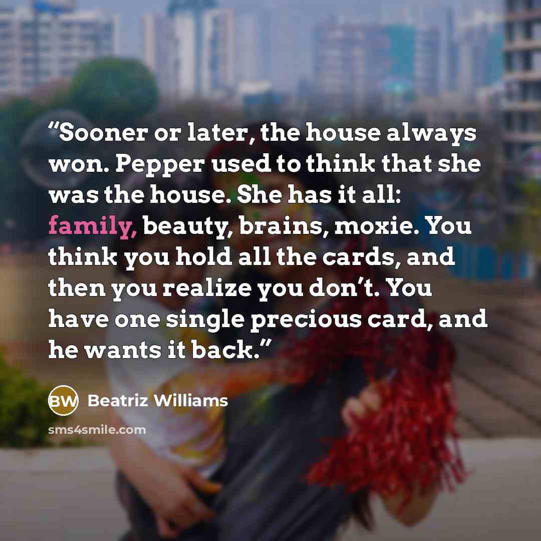 “Sooner or later, the house always won. Pepper used to think that she was the house. She has it all: family, beauty, brains, moxie. You think you hold all the cards, and then you realize you don’t. You have one single precious card, and he wants it back.” quote by Beatriz Williams