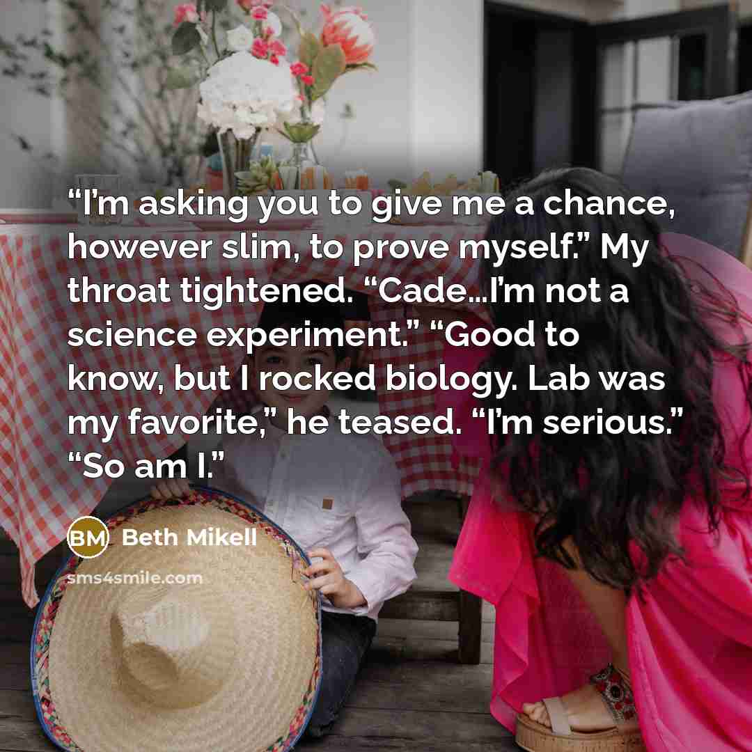 “I’m asking you to give me a chance, however slim, to prove myself.” My throat tightened. “Cade…I’m not a science experiment.” “Good to know, but I rocked biology. Lab was my favorite,” he teased. “I’m serious.” “So am I.” quote by Beth Mikell