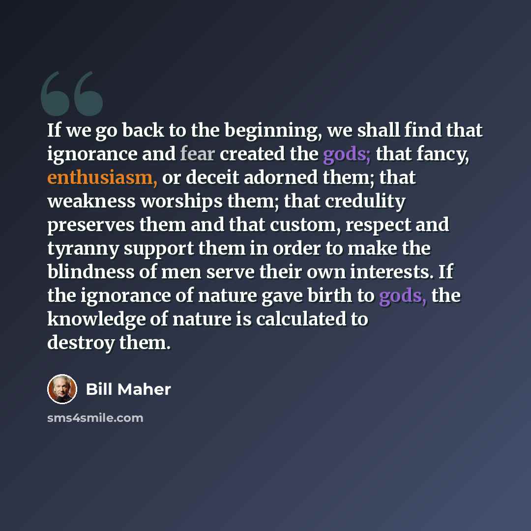 “If we go back to the beginning, we shall find that ignorance and fear created the gods; that fancy, enthusiasm, or deceit adorned them; that weakness worships them; that credulity preserves them and that custom, respect and tyranny support them in order to make the blindness of men serve their own…” quote by Bill Maher