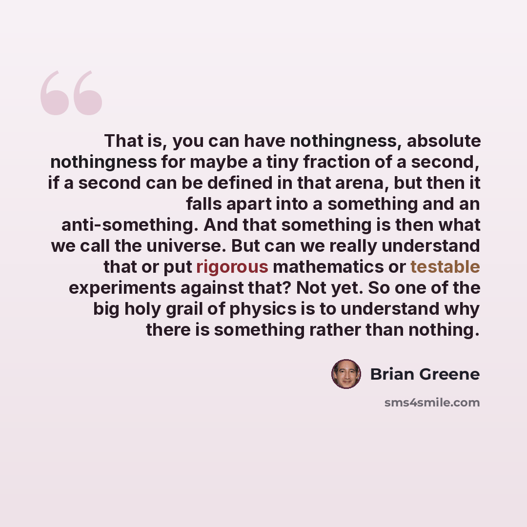 “That is, you can have nothingness, absolute nothingness for maybe a tiny fraction of a second, if a second can be defined in that arena, but then it falls apart into a something and an anti-something. And that something is then what we call the universe. But can we really understand that or put…” quote by Brian Greene