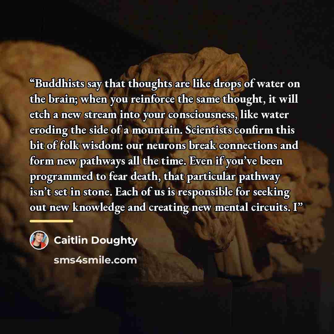 “Buddhists say that thoughts are like drops of water on the brain; when you reinforce the same thought, it will etch a new stream into your consciousness, like water eroding the side of a mountain. Scientists confirm this bit of folk wisdom: our neurons break connections and form new pathways all…” quote by Caitlin Doughty
