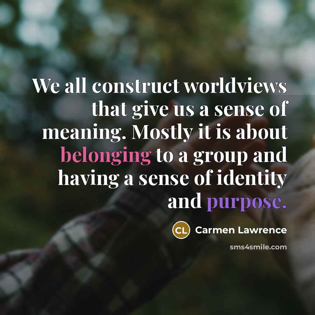 “We all construct worldviews that give us a sense of meaning. Mostly it is about belonging to a group and having a sense of identity and purpose.” quote by Carmen Lawrence
