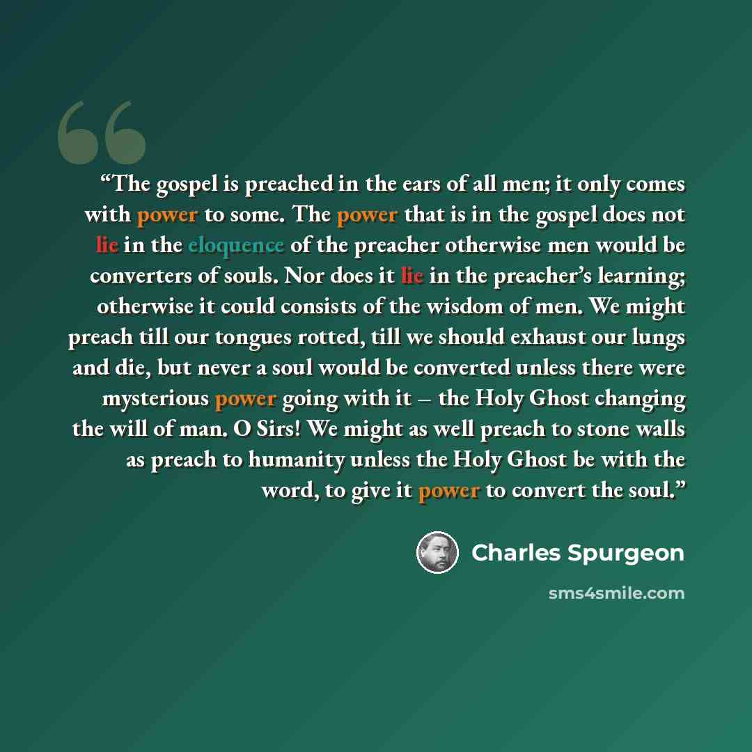 “The gospel is preached in the ears of all men; it only comes with power to some. The power that is in the gospel does not lie in the eloquence of the preacher otherwise men would be converters of souls. Nor does it lie in the preacher’s learning; otherwise it could consists of the wisdom of men…” quote by Charles Spurgeon