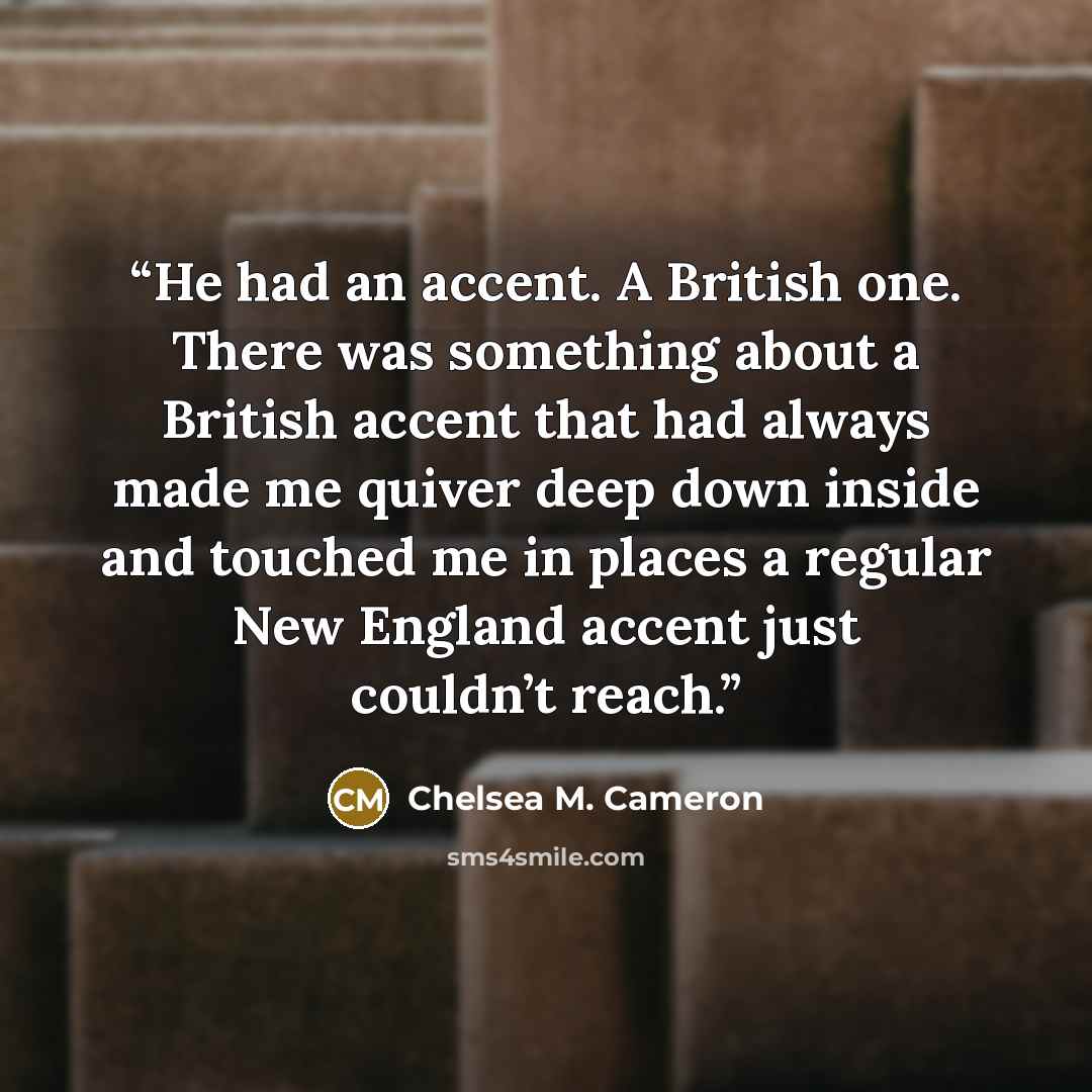 “He had an accent. A British one. There was something about a British accent that had always made me quiver deep down inside and touched me in places a regular New England accent just couldn’t reach.” quote by Chelsea M. Cameron