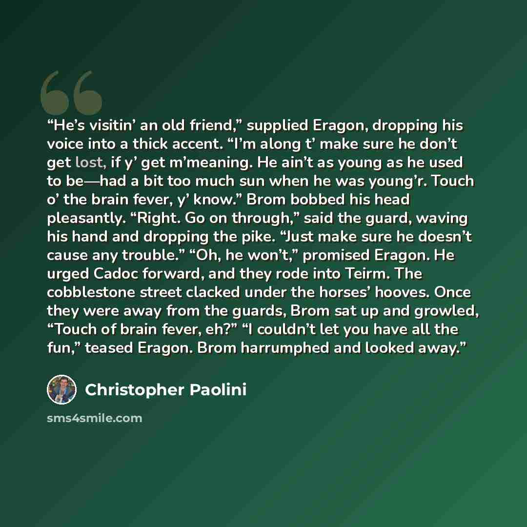 “He’s visitin’ an old friend,” supplied Eragon, dropping his voice into a thick accent. “I’m along t’ make sure he don’t get lost, if y’ get m’meaning. He ain’t as young as he used to be—had a bit too much sun when he was young’r. Touch o’ the brain fever, y’ know.” Brom bobbed his head pleasantly…” quote by Christopher Paolini