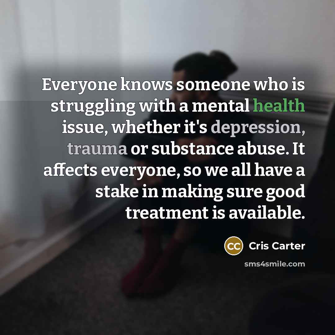 “Everyone knows someone who is struggling with a mental health issue, whether it's depression, trauma or substance abuse. It affects everyone, so we all have a stake in making sure good treatment is available.” quote by Cris Carter