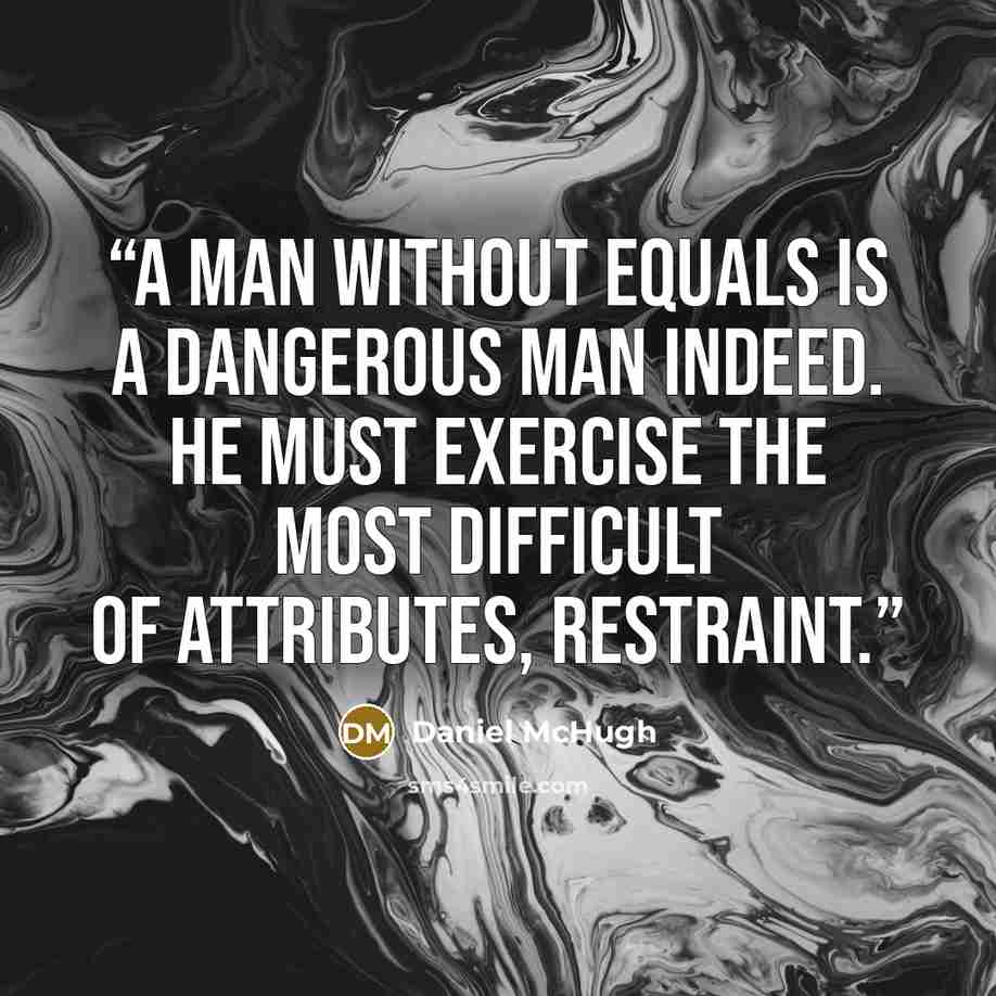 “A man without equals is a dangerous man indeed. He must exercise the most difficult of attributes, restraint.” quote by Daniel McHugh