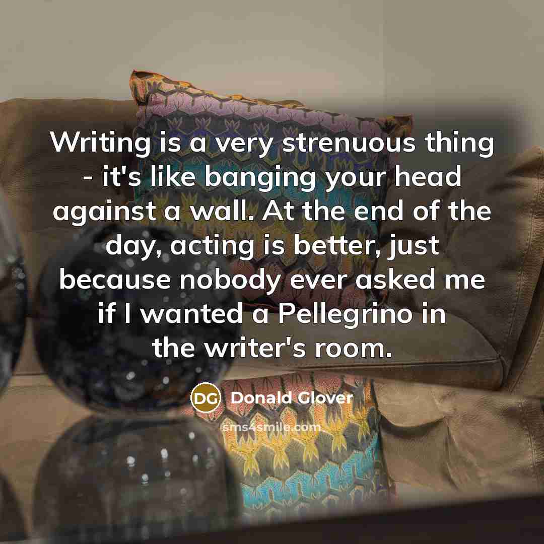 “Writing is a very strenuous thing - it's like banging your head against a wall. At the end of the day, acting is better, just because nobody ever asked me if I wanted a Pellegrino in the writer's room.” quote by Donald Glover
