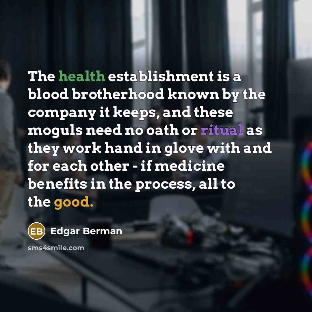 “The health establishment is a blood brotherhood known by the company it keeps, and these moguls need no oath or ritual as they work hand in glove with and for each other - if medicine benefits in the process, all to the good.” quote by Edgar Berman