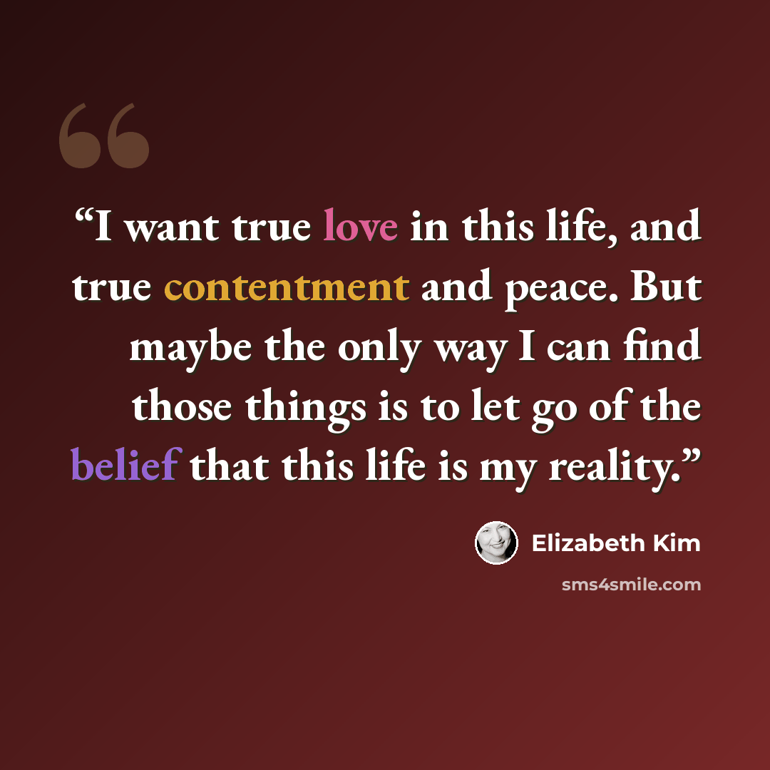 “I want true love in this life, and true contentment and peace. But maybe the only way I can find those things is to let go of the belief that this life is my reality.” quote by Elizabeth Kim