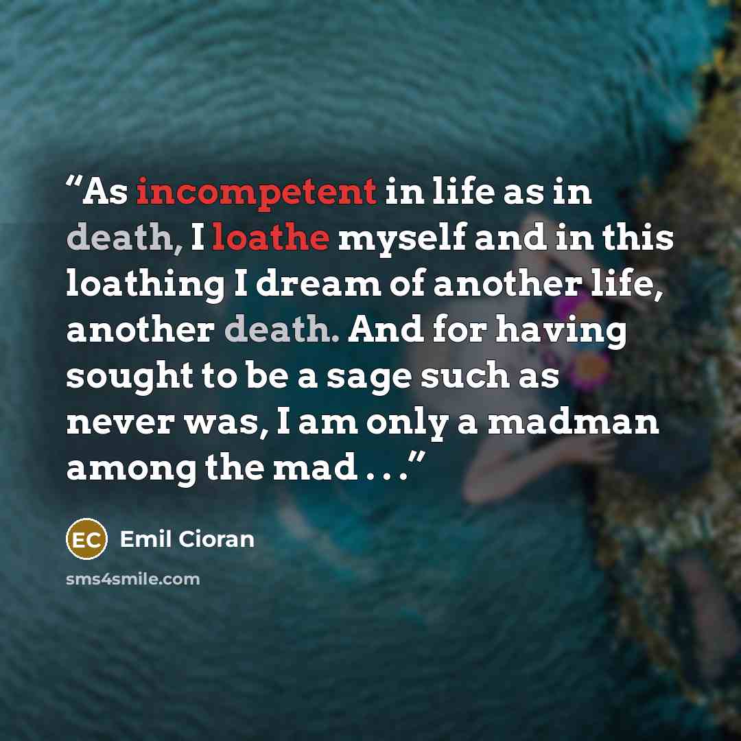 “As incompetent in life as in death, I loathe myself and in this loathing I dream of another life, another death. And for having sought to be a sage such as never was, I am only a madman among the mad . . .” quote by Emil Cioran