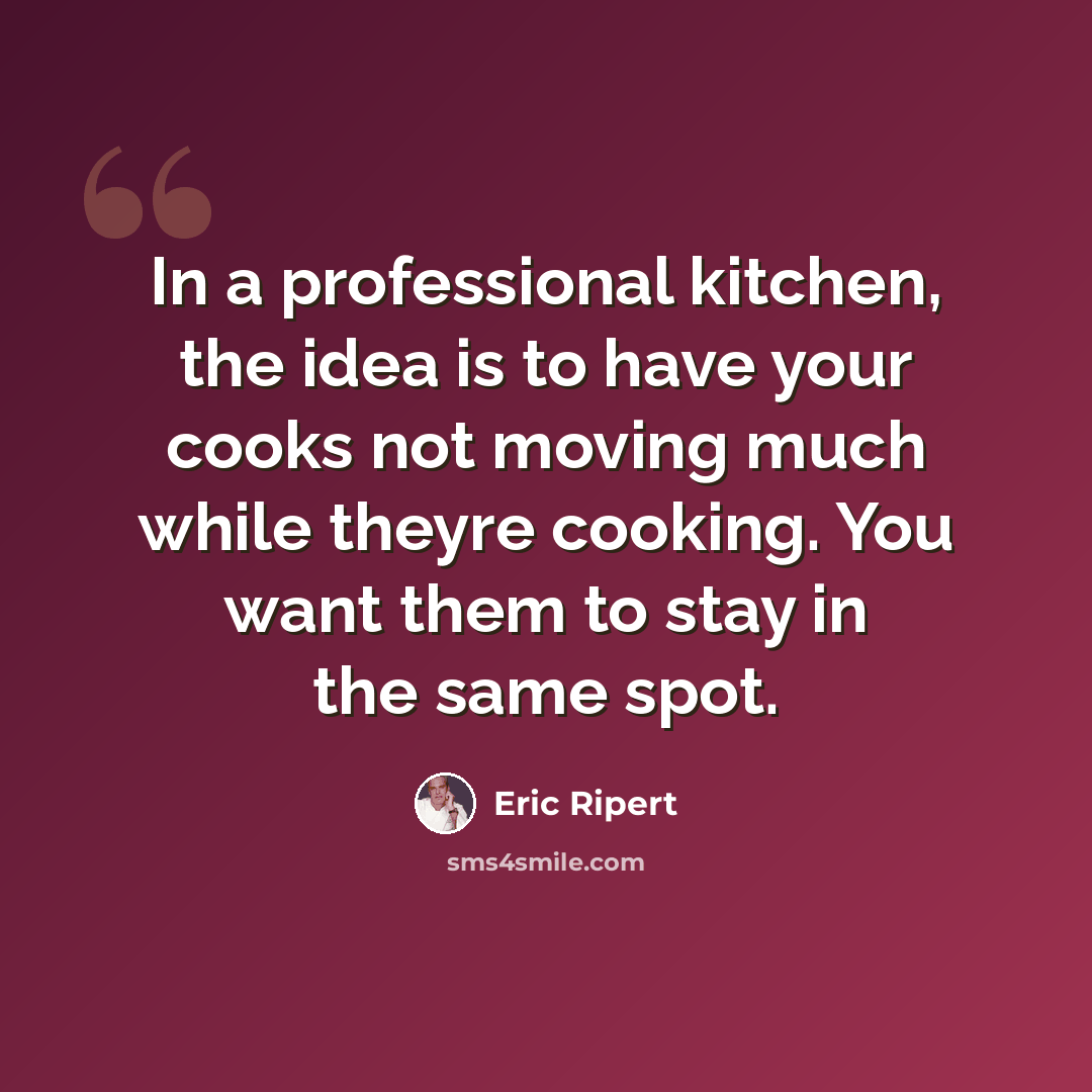 “In a professional kitchen, the idea is to have your cooks not moving much while theyre cooking. You want them to stay in the same spot.” quote by Eric Ripert