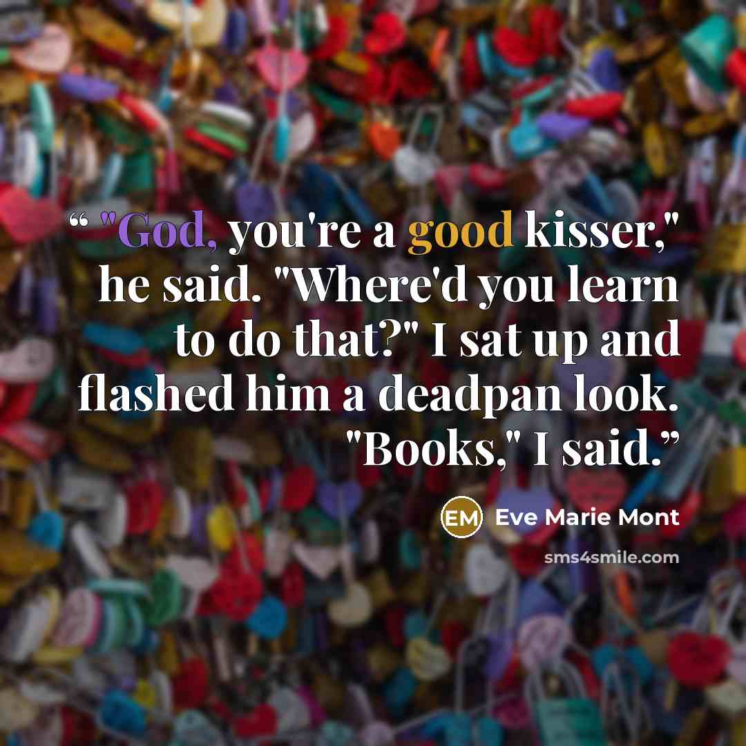 “"God, you're a good kisser," he said. "Where'd you learn to do that?" I sat up and flashed him a deadpan look. "Books," I said.” quote by Eve Marie Mont