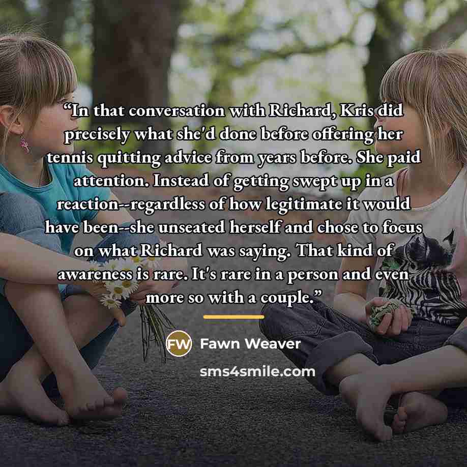 “In that conversation with Richard, Kris did precisely what she'd done before offering her tennis quitting advice from years before. She paid attention. Instead of getting swept up in a reaction--regardless of how legitimate it would have been--she unseated herself and chose to focus on what…” quote by Fawn Weaver