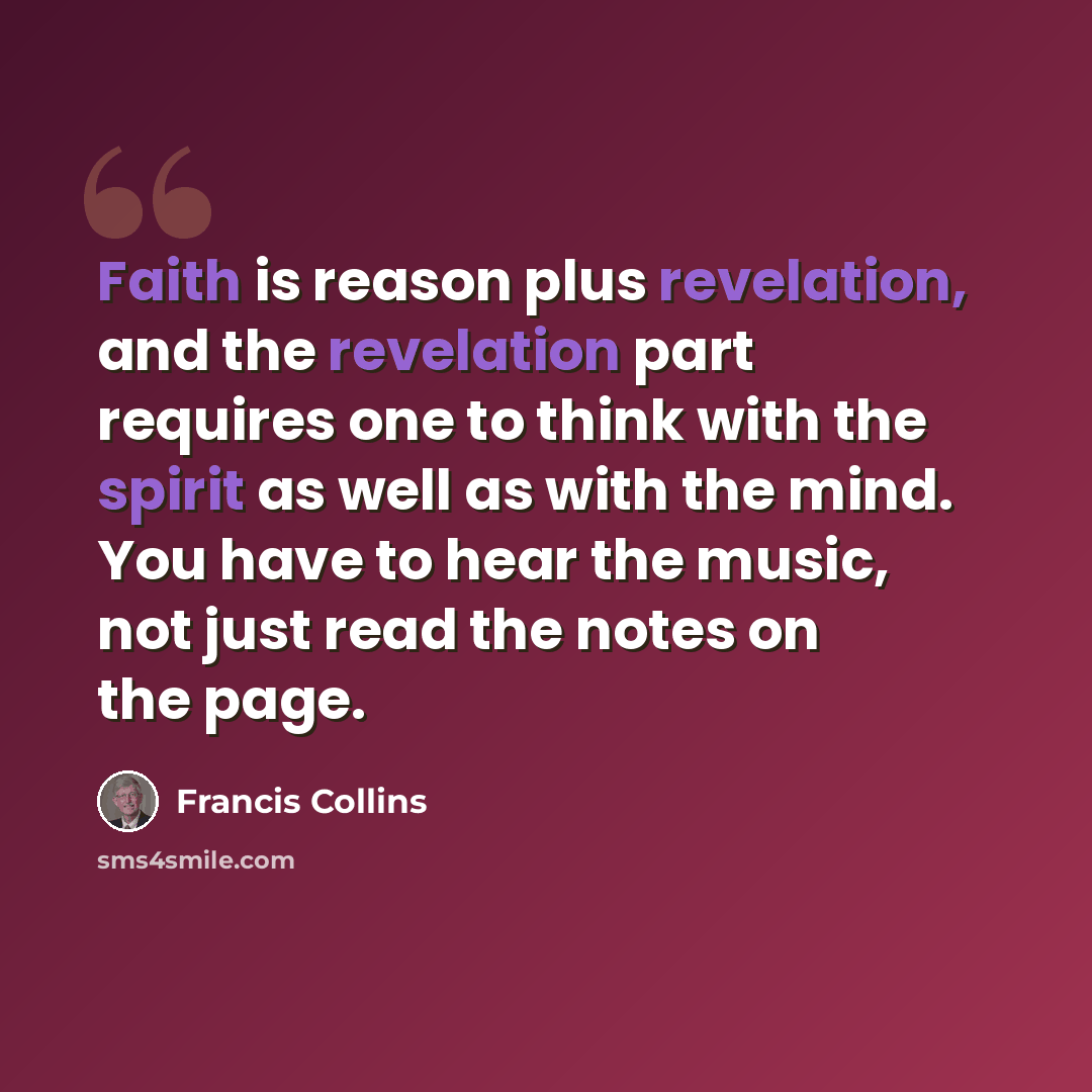 “Faith is reason plus revelation, and the revelation part requires one to think with the spirit as well as with the mind. You have to hear the music, not just read the notes on the page.” quote by Francis Collins