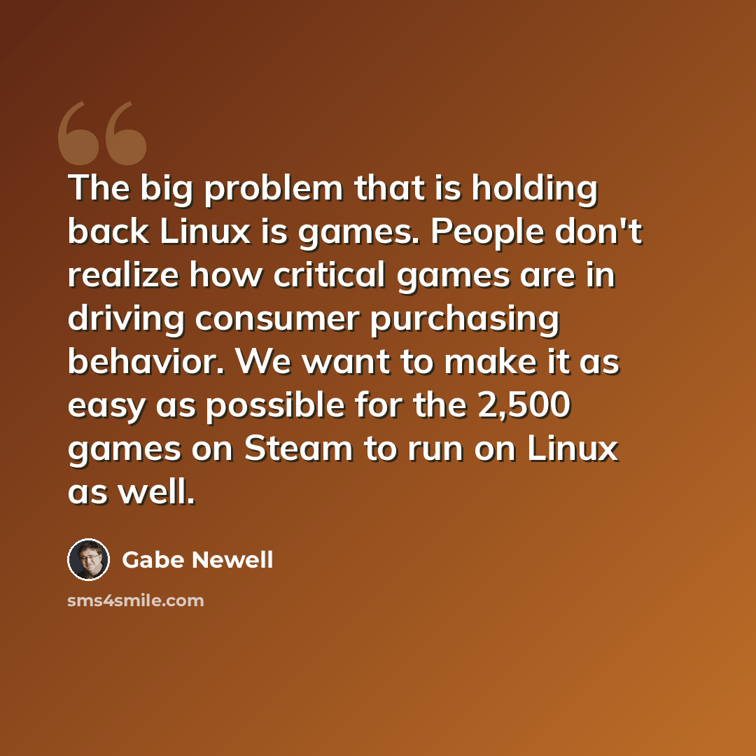 “The big problem that is holding back Linux is games. People don't realize how critical games are in driving consumer purchasing behavior. We want to make it as easy as possible for the 2,500 games on Steam to run on Linux as well.” quote by Gabe Newell