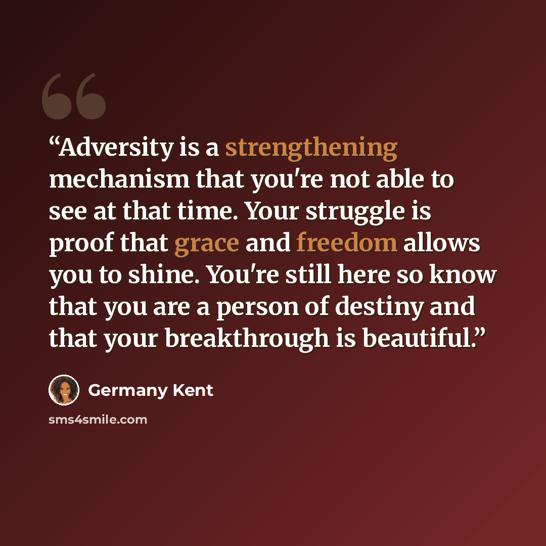 “Adversity is a strengthening mechanism that you're not able to see at that time. Your struggle is proof that grace and freedom allows you to shine. You're still here so know that you are a person of destiny and that your breakthrough is beautiful.” quote by Germany Kent