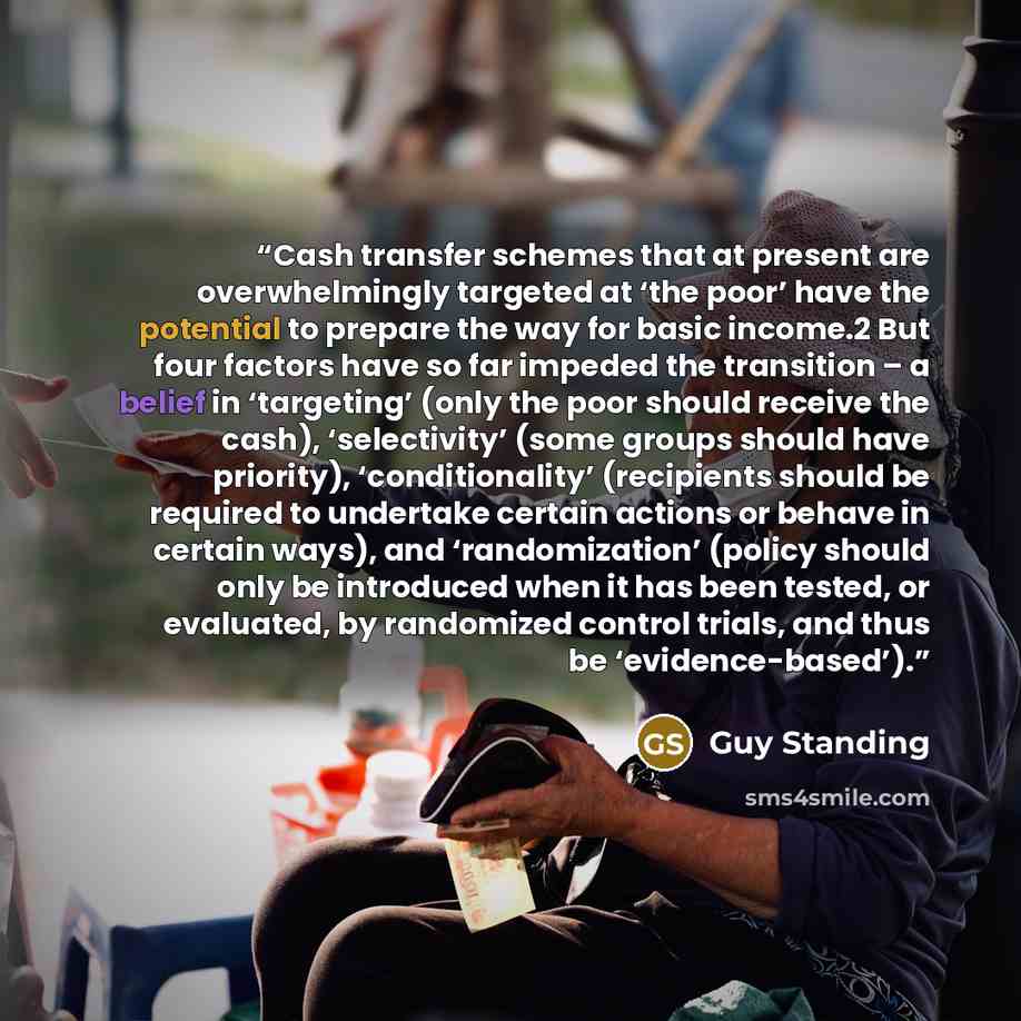 “Cash transfer schemes that at present are overwhelmingly targeted at ‘the poor’ have the potential to prepare the way for basic income.2 But four factors have so far impeded the transition – a belief in ‘targeting’ (only the poor should receive the cash), ‘selectivity’ (some groups should have…” quote by Guy Standing