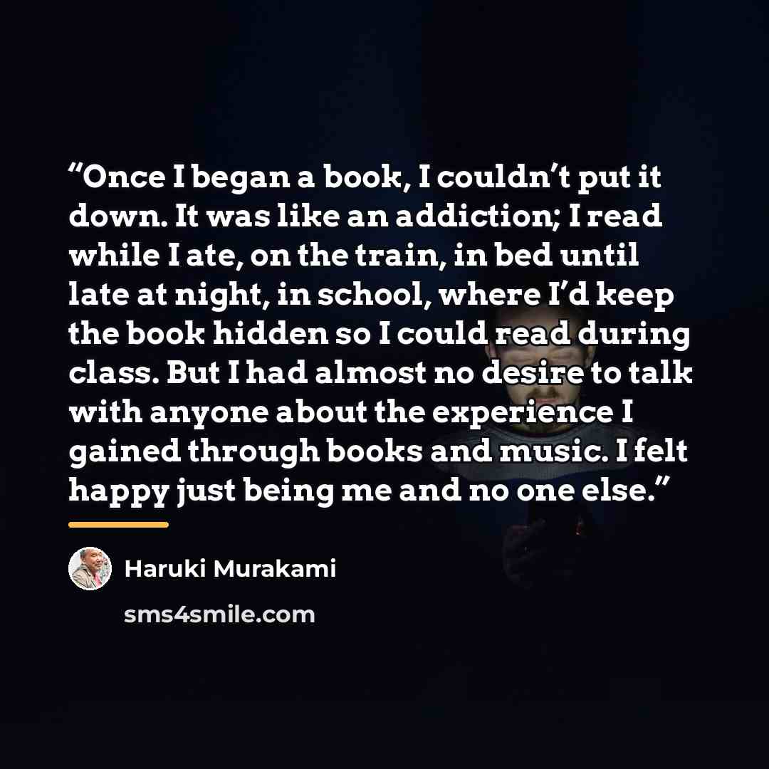 “Once I began a book, I couldn’t put it down. It was like an addiction; I read while I ate, on the train, in bed until late at night, in school, where I’d keep the book hidden so I could read during class. But I had almost no desire to talk with anyone about the experience I gained through books…” quote by Haruki Murakami