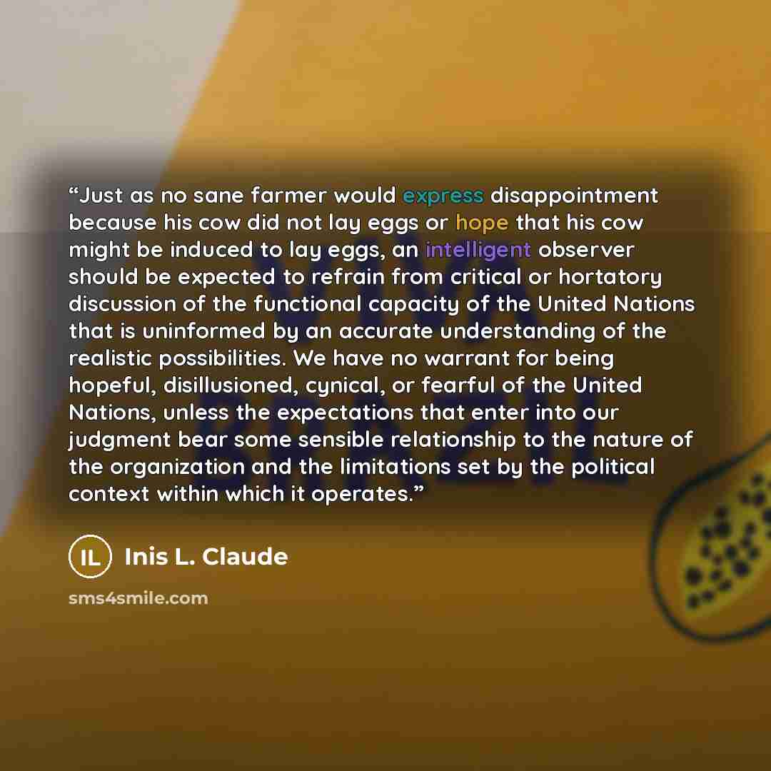 “Just as no sane farmer would express disappointment because his cow did not lay eggs or hope that his cow might be induced to lay eggs, an intelligent observer should be expected to refrain from critical or hortatory discussion of the functional capacity of the United Nations that is uninformed by…” quote by Inis L. Claude