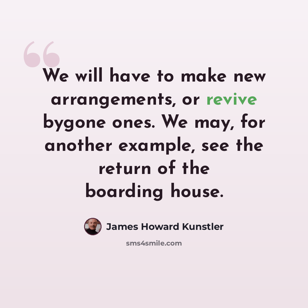 “We will have to make new arrangements, or revive bygone ones. We may, for another example, see the return of the boarding house.” quote by James Howard Kunstler