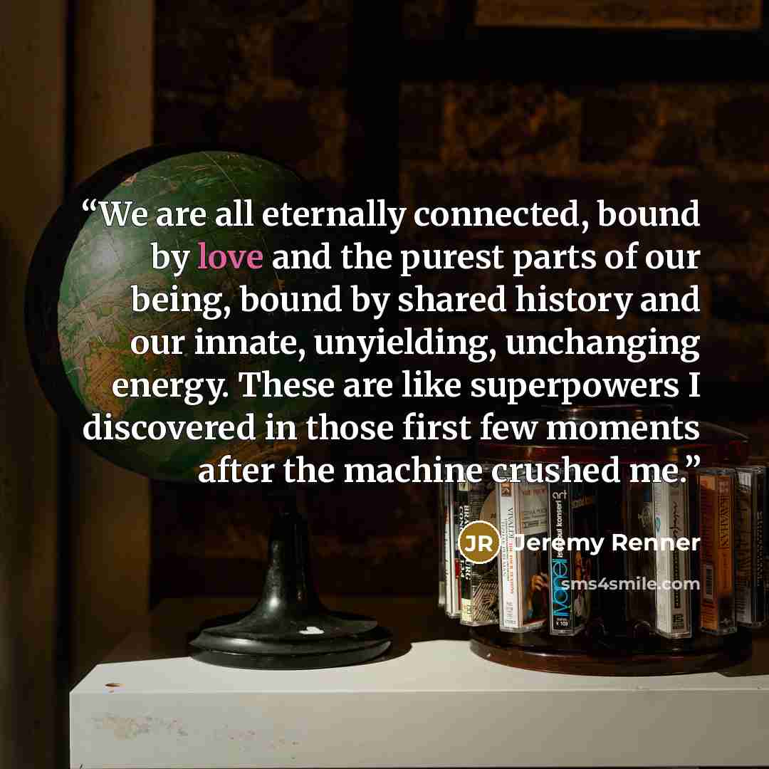 “We are all eternally connected, bound by love and the purest parts of our being, bound by shared history and our innate, unyielding, unchanging energy. These are like superpowers I discovered in those first few moments after the machine crushed me.” quote by Jeremy Renner