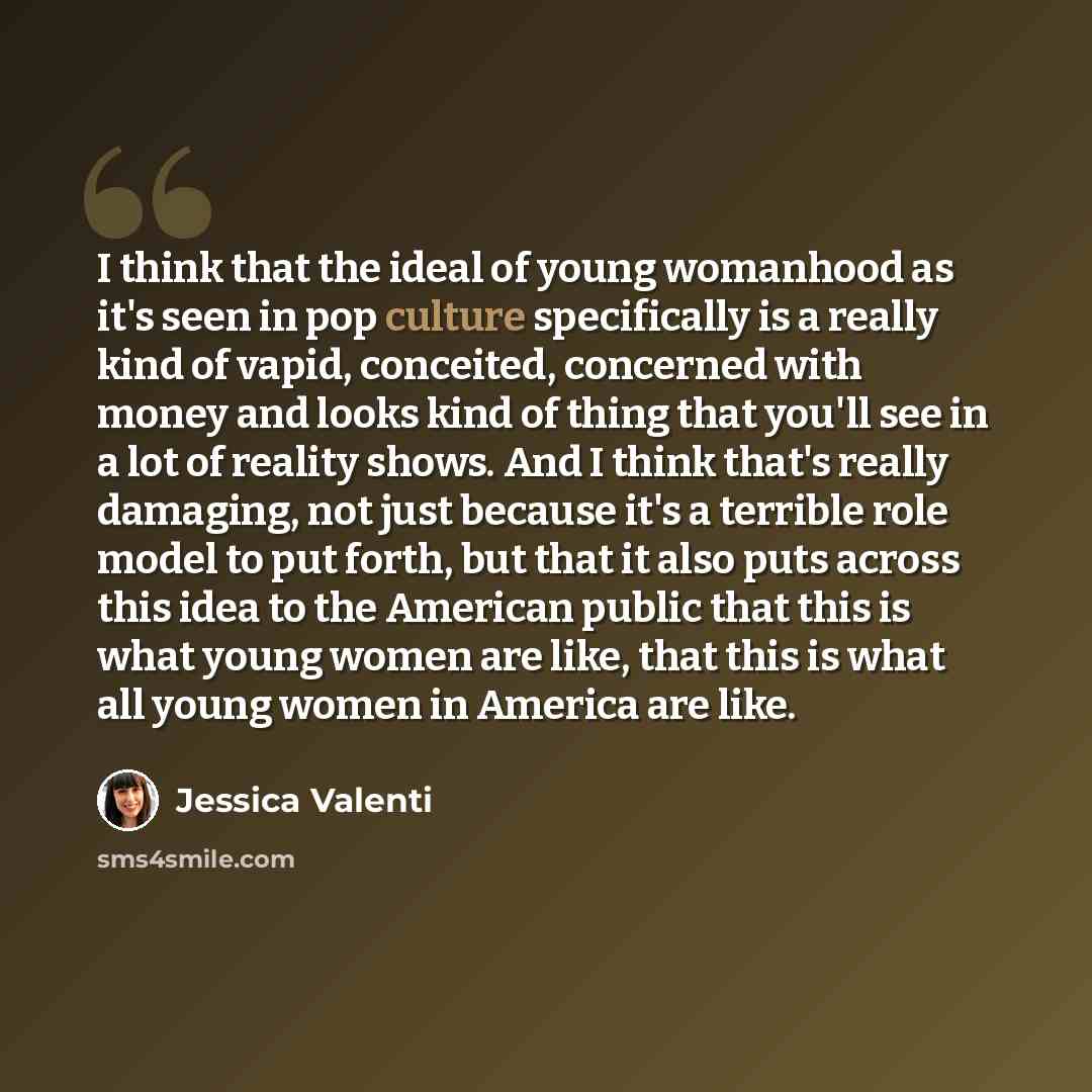 “I think that the ideal of young womanhood as it's seen in pop culture specifically is a really kind of vapid, conceited, concerned with money and looks kind of thing that you'll see in a lot of reality shows. And I think that's really damaging, not just because it's a terrible role model to put…” quote by Jessica Valenti