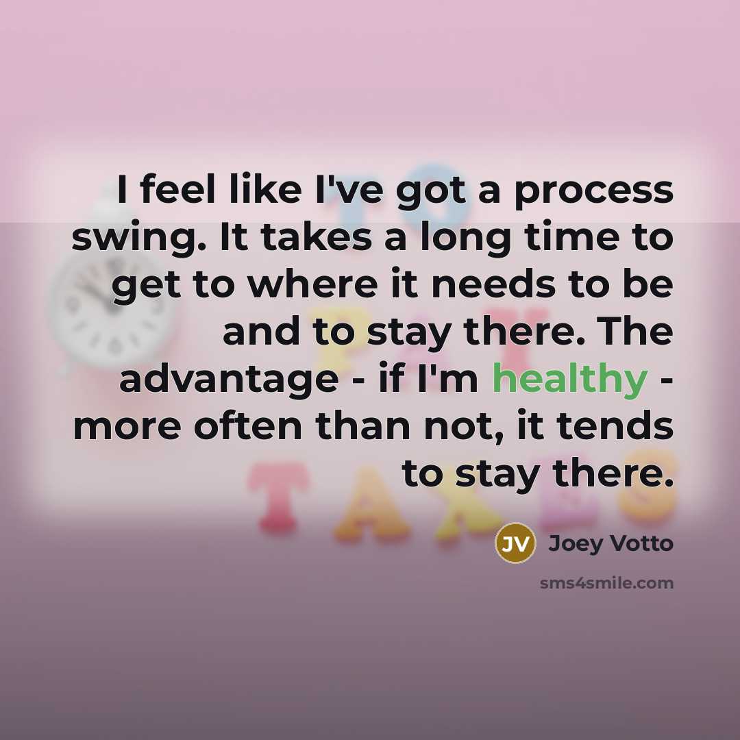 “I feel like I've got a process swing. It takes a long time to get to where it needs to be and to stay there. The advantage - if I'm healthy - more often than not, it tends to stay there.” quote by Joey Votto