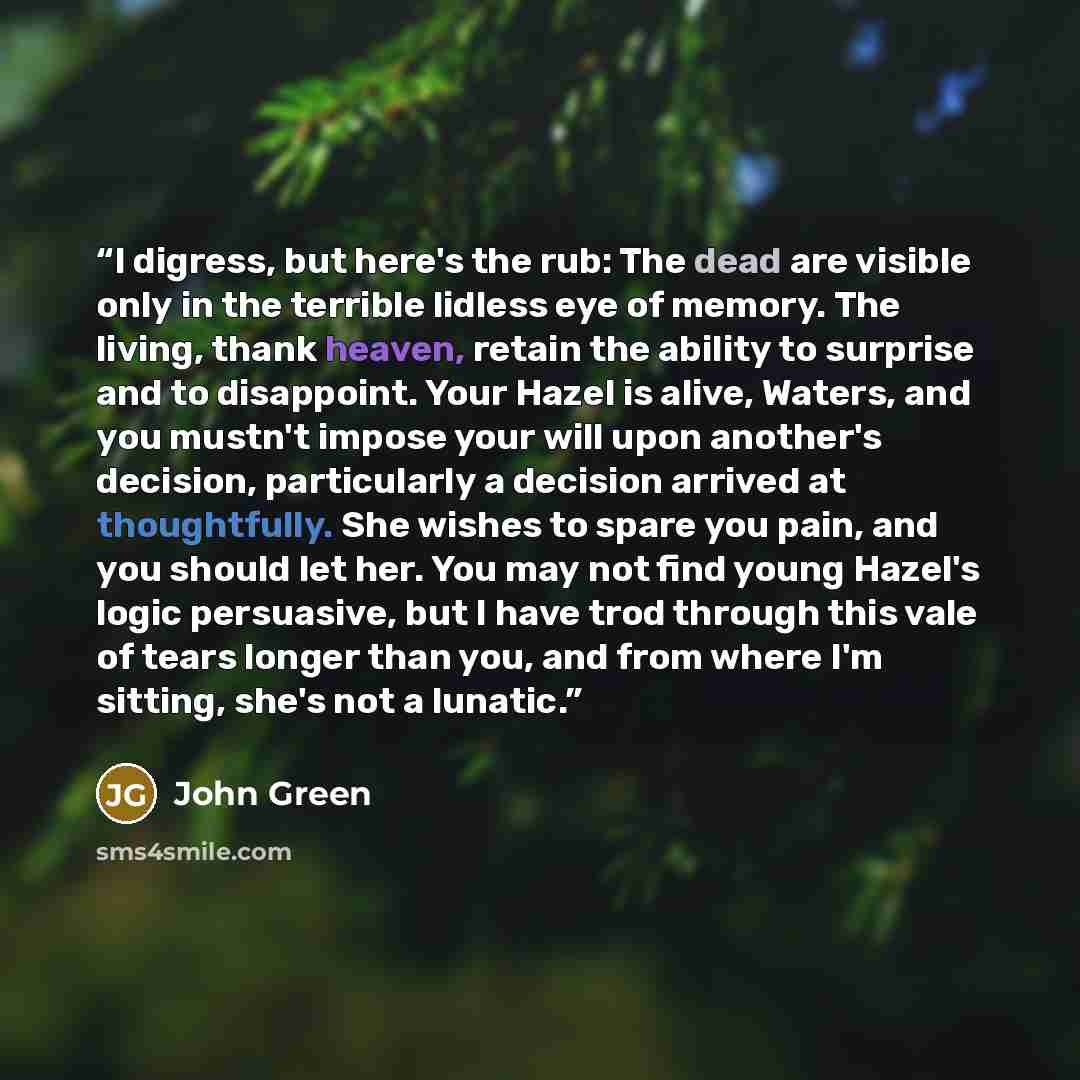 “I digress, but here's the rub: The dead are visible only in the terrible lidless eye of memory. The living, thank heaven, retain the ability to surprise and to disappoint. Your Hazel is alive, Waters, and you mustn't impose your will upon another's decision, particularly a decision arrived at…” quote by John Green