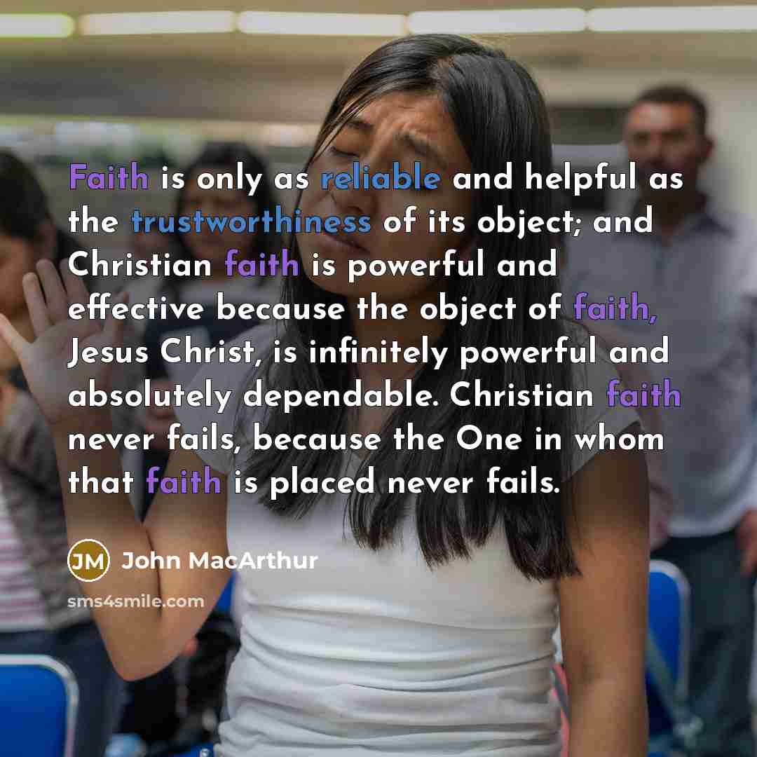 “Faith is only as reliable and helpful as the trustworthiness of its object; and Christian faith is powerful and effective because the object of faith, Jesus Christ, is infinitely powerful and absolutely dependable. Christian faith never fails, because the One in whom that faith is placed never…” quote by John Macarthur