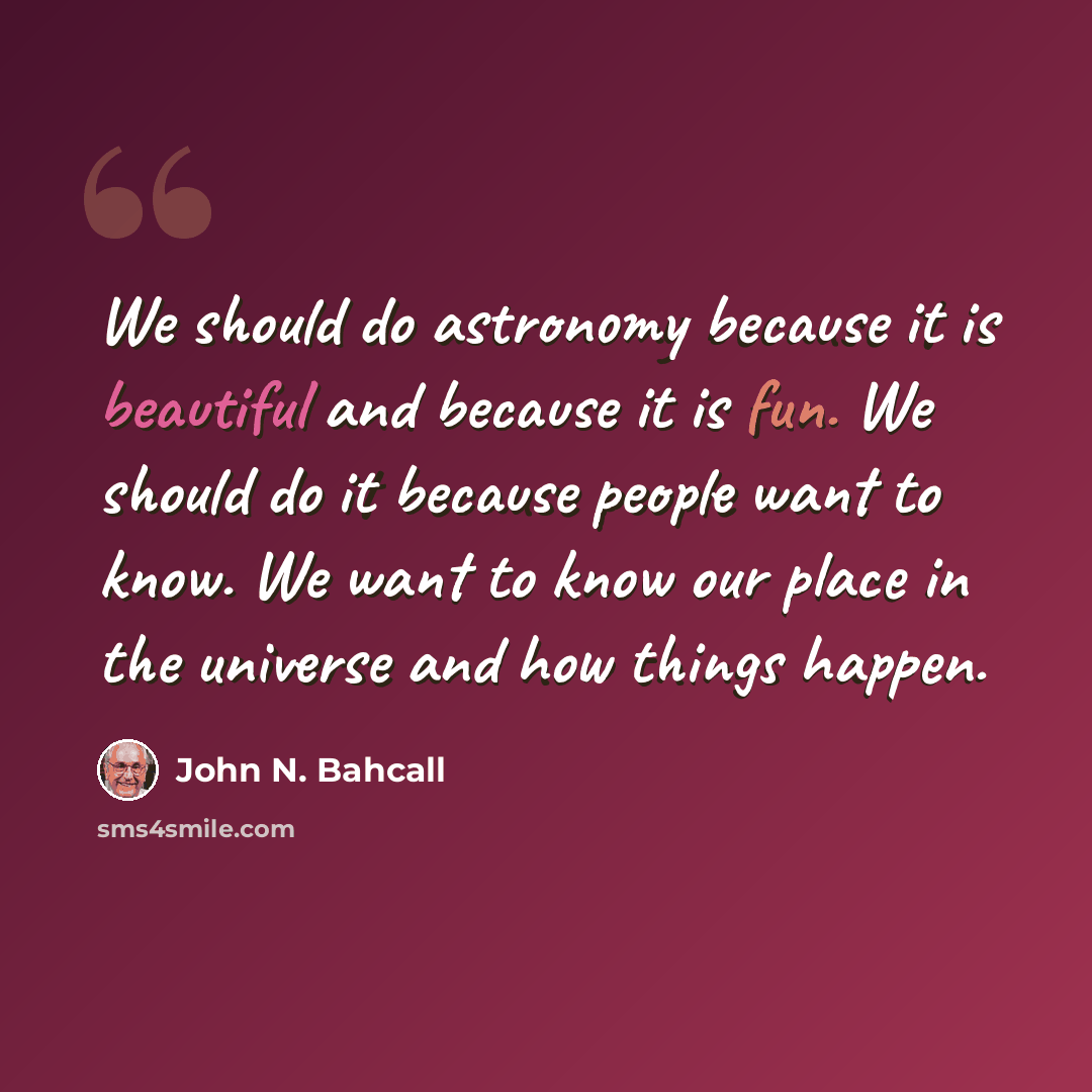 “We should do astronomy because it is beautiful and because it is fun. We should do it because people want to know. We want to know our place in the universe and how things happen.” quote by John N. Bahcall