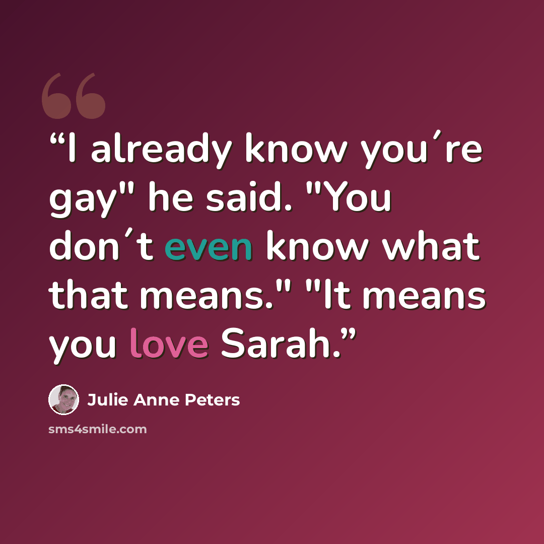 “I already know you´re gay" he said. "You don´t even know what that means." "It means you love Sarah.” quote by Julie Anne Peters