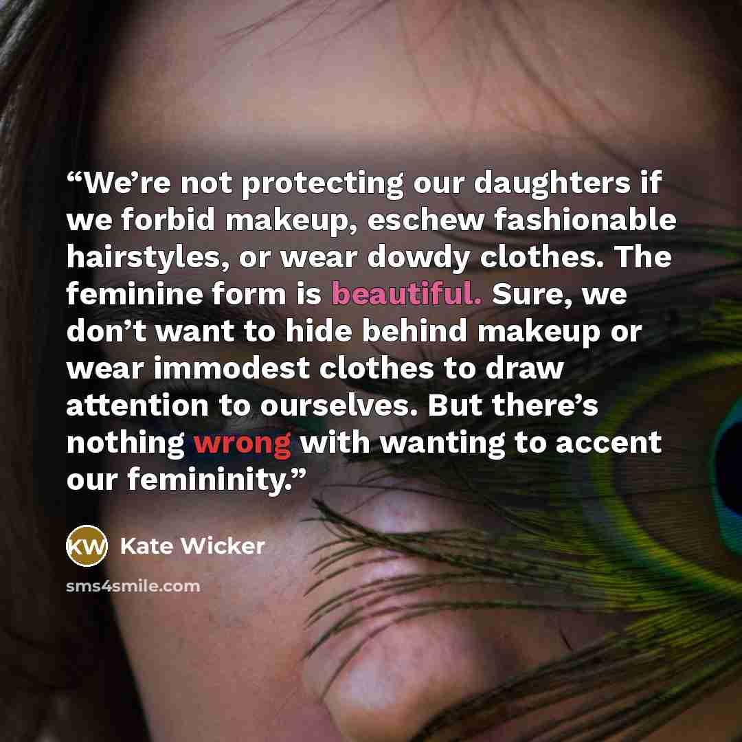 “We’re not protecting our daughters if we forbid makeup, eschew fashionable hairstyles, or wear dowdy clothes. The feminine form is beautiful. Sure, we don’t want to hide behind makeup or wear immodest clothes to draw attention to ourselves. But there’s nothing wrong with wanting to accent our…” quote by Kate Wicker