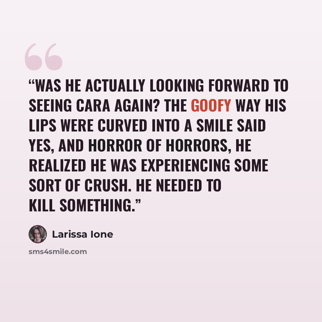 “Was he actually looking forward to seeing Cara again? The goofy way his lips were curved into a smile said yes, and horror of horrors, he realized he was experiencing some sort of crush. He needed to kill something.” quote by Larissa Ione