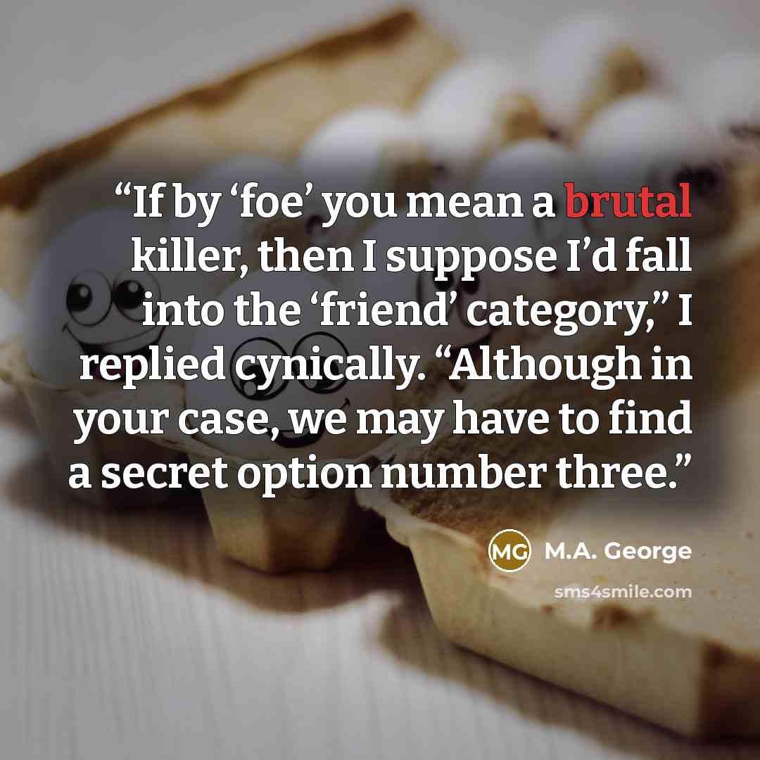 “If by ‘foe’ you mean a brutal killer, then I suppose I’d fall into the ‘friend’ category,” I replied cynically. “Although in your case, we may have to find a secret option number three.” quote by M.A. George