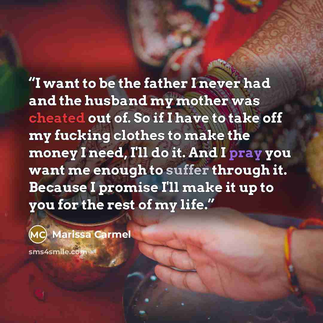 “I want to be the father I never had and the husband my mother was cheated out of. So if I have to take off my fucking clothes to make the money I need, I'll do it. And I pray you want me enough to suffer through it. Because I promise I'll make it up to you for the rest of my life.” quote by Marissa Carmel