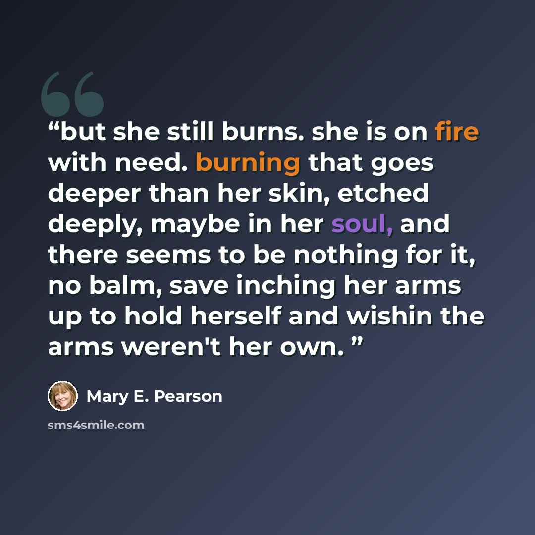 “but she still burns. she is on fire with need. burning that goes deeper than her skin, etched deeply, maybe in her soul, and there seems to be nothing for it, no balm, save inching her arms up to hold herself and wishin the arms weren't her own.” quote by Mary E. Pearson