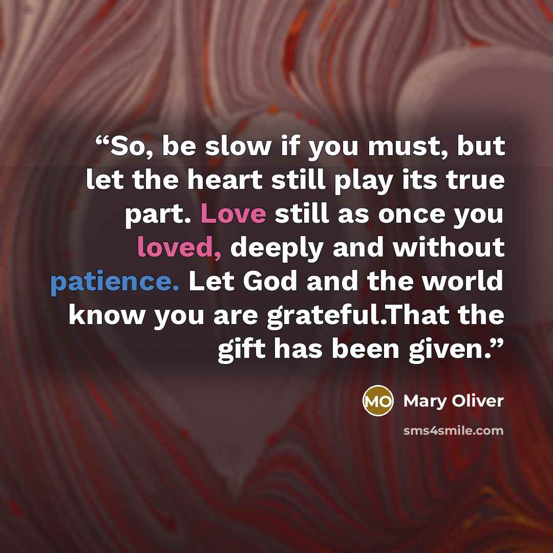 “So, be slow if you must, but let the heart still play its true part. Love still as once you loved, deeply and without patience. Let God and the world know you are grateful.That the gift has been given.” quote by Mary Oliver