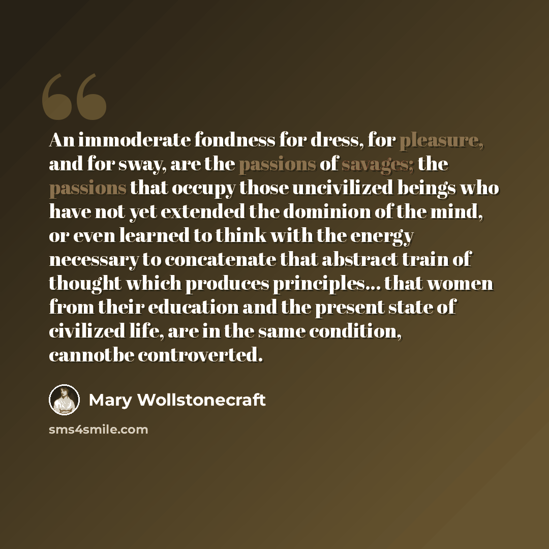 “An immoderate fondness for dress, for pleasure, and for sway, are the passions of savages; the passions that occupy those uncivilized beings who have not yet extended the dominion of the mind, or even learned to think with the energy necessary to concatenate that abstract train of thought which…” quote by Mary Wollstonecraft